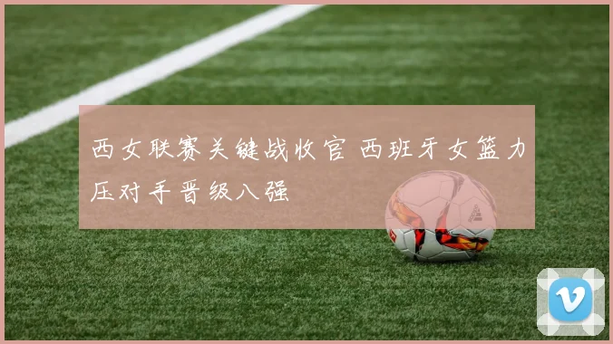 西女联赛关键战收官 西班牙女篮力压对手晋级八强