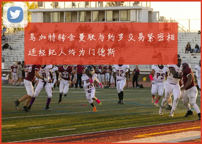 乌加特转会曼联与约罗交易紧密相连经纪人均为门德斯