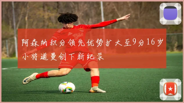阿森纳积分领先优势扩大至9分16岁小将道曼创下新纪录