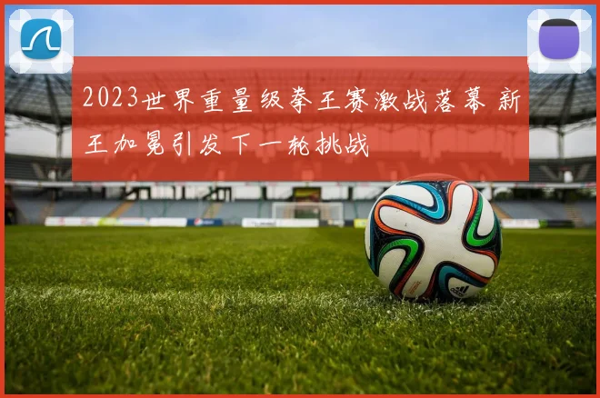 2023世界重量级拳王赛激战落幕 新王加冕引发下一轮挑战