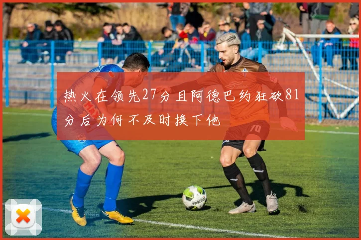 热火在领先27分且阿德巴约狂砍81分后为何不及时换下他