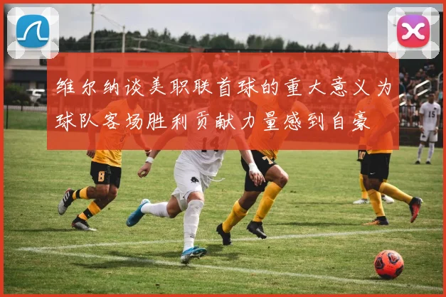 维尔纳谈美职联首球的重大意义为球队客场胜利贡献力量感到自豪