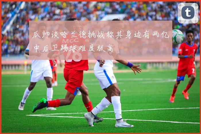 瓜帅谈哈兰德挑战称其身边有两亿中后卫踢球难度极高