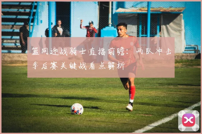 篮网迎战骑士直播前瞻：两队冲击季后赛关键战看点解析
