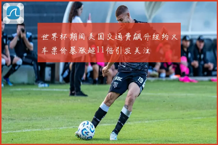 世界杯期间美国交通费飙升纽约火车票价暴涨超11倍引发关注