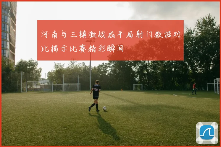 河南与三镇激战成平局射门数据对比揭示比赛精彩瞬间