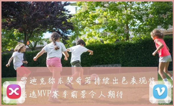 雷迪克称东契奇若持续出色表现将当选MVP赛季前景令人期待
